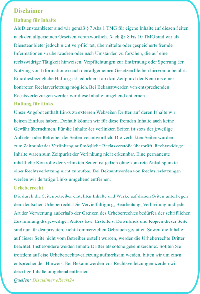Disclaimer Haftung f�r Inhalte Als Diensteanbieter sind wir gem�� � 7 Abs.1 TMG f�r eigene Inhalte auf diesen Seiten  nach den allgemeinen Gesetzen verantwortlich. Nach �� 8 bis 10 TMG sind wir als  Diensteanbieter jedoch nicht verpflichtet, �bermittelte oder gespeicherte fremde  Informationen zu �berwachen oder nach Umst�nden zu forschen, die auf eine  rechtswidrige T�tigkeit hinweisen. Verpflichtungen zur Entfernung oder Sperrung der  Nutzung von Informationen nach den allgemeinen Gesetzen bleiben hiervon unber�hrt.  Eine diesbez�gliche Haftung ist jedoch erst ab dem Zeitpunkt der Kenntnis einer  konkreten Rechtsverletzung m�glich. Bei Bekanntwerden von entsprechenden  Rechtsverletzungen werden wir diese Inhalte umgehend entfernen. Haftung f�r Links Unser Angebot enth�lt Links zu externen Webseiten Dritter, auf deren Inhalte wir  keinen Einfluss haben. Deshalb k�nnen wir f�r diese fremden Inhalte auch keine  Gew�hr �bernehmen. F�r die Inhalte der verlinkten Seiten ist stets der jeweilige  Anbieter oder Betreiber der Seiten verantwortlich. Die verlinkten Seiten wurden  zum Zeitpunkt der Verlinkung auf m�gliche Rechtsverst��e �berpr�ft. Rechtswidrige  Inhalte waren zum Zeitpunkt der Verlinkung nicht erkennbar. Eine permanente  inhaltliche Kontrolle der verlinkten Seiten ist jedoch ohne konkrete Anhaltspunkte  einer Rechtsverletzung nicht zumutbar. Bei Bekanntwerden von Rechtsverletzungen  werden wir derartige Links umgehend entfernen. Urheberrecht Die durch die Seitenbetreiber erstellten Inhalte und Werke auf diesen Seiten unterliegen  dem deutschen Urheberrecht. Die Vervielf�ltigung, Bearbeitung, Verbreitung und jede  Art der Verwertung au�erhalb der Grenzen des Urheberrechtes bed�rfen der schriftlichen  Zustimmung des jeweiligen Autors bzw. Erstellers. Downloads und Kopien dieser Seite  sind nur f�r den privaten, nicht kommerziellen Gebrauch gestattet. Soweit die Inhalte  auf dieser Seite nicht vom Betreiber erstellt wurden, werden die Urheberrechte Dritter  beachtet. Insbesondere werden Inhalte Dritter als solche gekennzeichnet. Sollten Sie  trotzdem auf eine Urheberrechtsverletzung aufmerksam werden, bitten wir um einen  entsprechenden Hinweis. Bei Bekanntwerden von Rechtsverletzungen werden wir  derartige Inhalte umgehend entfernen. Quellen: Disclaimer eRecht24